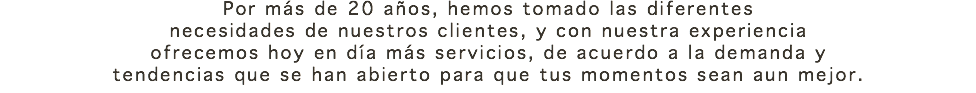 Por más de 20 años, hemos tomado las diferentes necesidades de nuestros clientes, y con nuestra experiencia ofrecemos hoy en día más servicios, de acuerdo a la demanda y tendencias que se han abierto para que tus momentos sean aun mejor.