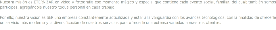 Nuestra misión es ETERNIZAR en video y fotografía ese momento mágico y especial que contiene cada evento social, familiar, del cual; también somos participes, agregándole nuestro toque personal en cada trabajo. Por ello; nuestra visión es SER una empresa constantemente actualizada y estar a la vanguardia con los avances tecnológicos, con la finalidad de ofrecerle un servicio más moderno y la diversificación de nuestros servicios para ofrecerle una extensa variedad a nuestros clientes.