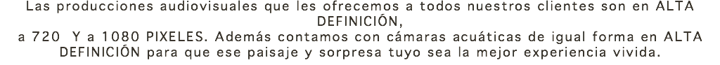 Las producciones audiovisuales que les ofrecemos a todos nuestros clientes son en ALTA DEFINICIÓN, a 720 Y a 1080 PIXELES. Además contamos con cámaras acuáticas de igual forma en ALTA DEFINICIÓN para que ese paisaje y sorpresa tuyo sea la mejor experiencia vivida. 